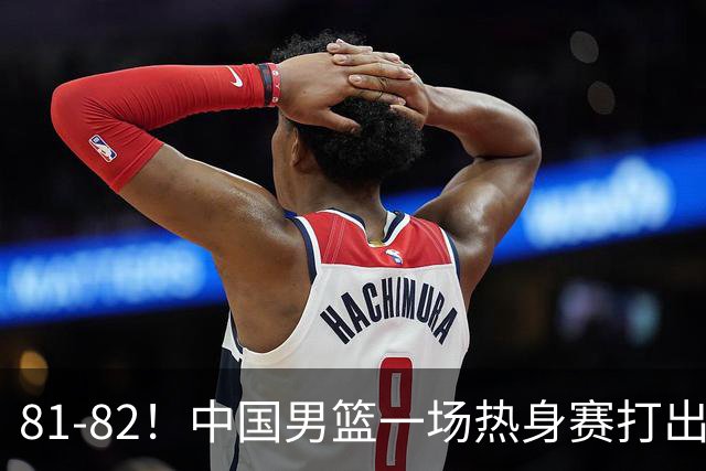 81-82！中国男篮一场热身赛打出3个答案：李弘权必须留，这两人真该走了